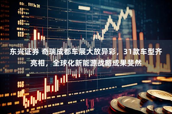 东兴证券 奇瑞成都车展大放异彩，31款车型齐亮相，全球化新能源战略成果斐然