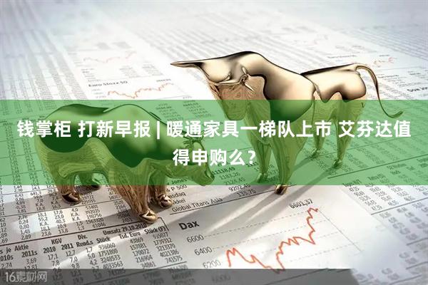 钱掌柜 打新早报 | 暖通家具一梯队上市 艾芬达值得申购么？