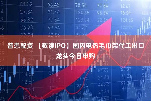 普患配资 【数读IPO】国内电热毛巾架代工出口龙头今日申购