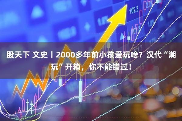 股天下 文史丨2000多年前小孩爱玩啥？汉代“潮玩”开箱，你不能错过！