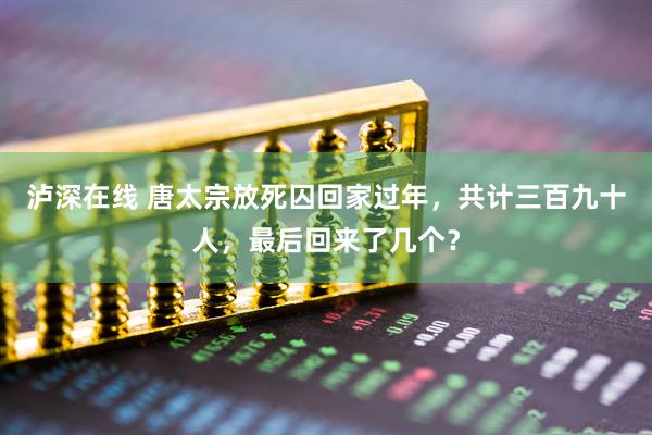 泸深在线 唐太宗放死囚回家过年，共计三百九十人，最后回来了几个？