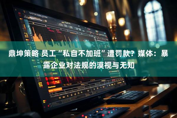 鼎坤策略 员工“私自不加班”遭罚款？媒体：暴露企业对法规的漠视与无知