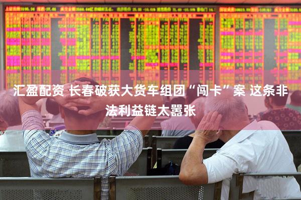 汇盈配资 长春破获大货车组团“闯卡”案 这条非法利益链太嚣张