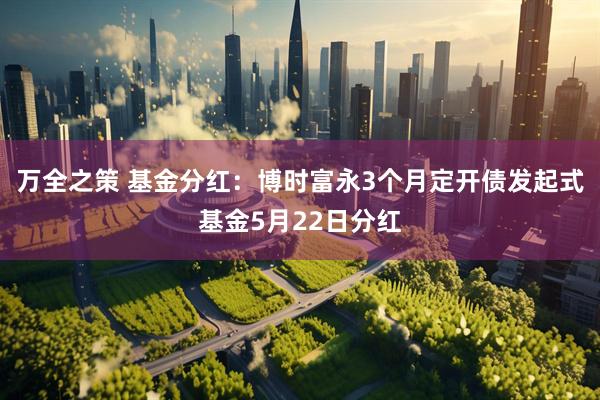 万全之策 基金分红：博时富永3个月定开债发起式基金5月22日分红