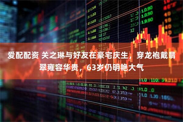 爱配配资 关之琳与好友在豪宅庆生，穿龙袍戴翡翠雍容华贵，63岁仍明艳大气