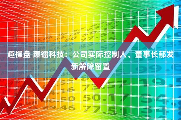 趣操盘 臻镭科技：公司实际控制人、董事长郁发新解除留置