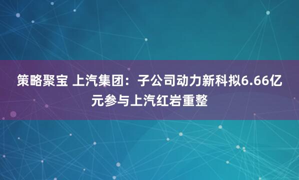 策略聚宝 上汽集团：子公司动力新科拟6.66亿元参与上汽红岩重整