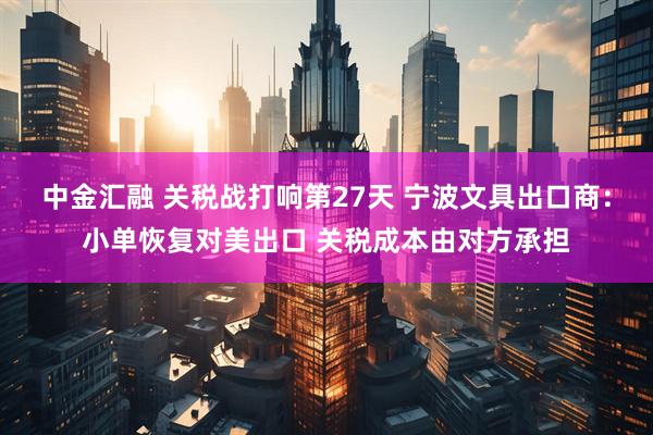 中金汇融 关税战打响第27天 宁波文具出口商：小单恢复对美出口 关税成本由对方承担