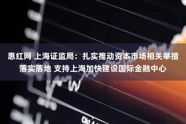 惠红网 上海证监局：扎实推动资本市场相关举措落实落地 支持上海加快建设国际金融中心