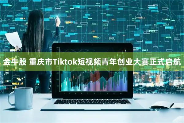 金牛股 重庆市Tiktok短视频青年创业大赛正式启航