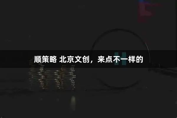 顺策略 北京文创,来点不一样的