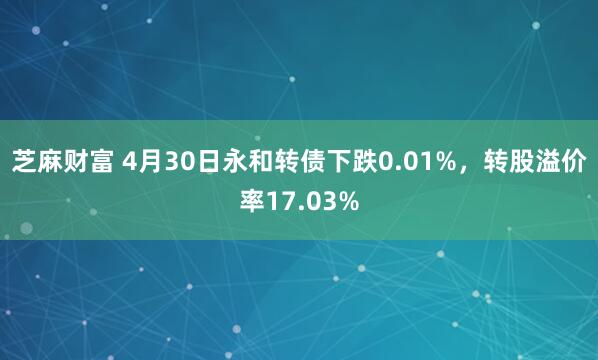 芝麻财富 4月30日永和转债下跌0.01%，转股溢价率17.03%