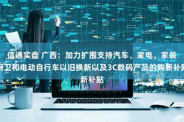信通实盘 广西：加力扩围支持汽车、家电、家装厨卫和电动自行车以旧换新以及3C数码产品的购新补贴