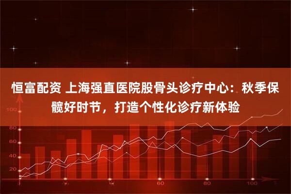 恒富配资 上海强直医院股骨头诊疗中心：秋季保髋好时节，打造个性化诊疗新体验