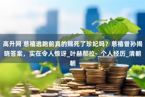 高升网 慈禧逃跑前真的赐死了珍妃吗？慈禧曾孙揭晓答案，实在令人惊讶_叶赫那拉·_个人经历_清朝