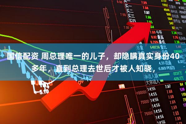 国信配资 周总理唯一的儿子，却隐瞒真实身份40多年，直到总理去世后才被人知晓，