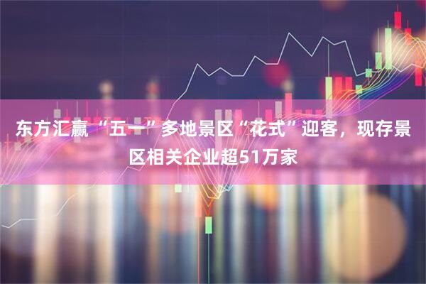 东方汇赢 “五一”多地景区“花式”迎客，现存景区相关企业超51万家