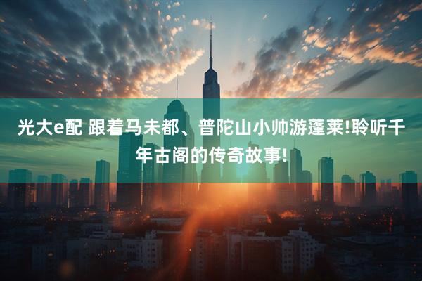 光大e配 跟着马未都、普陀山小帅游蓬莱!聆听千年古阁的传奇故事!