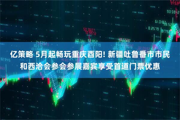 亿策略 5月起畅玩重庆酉阳! 新疆吐鲁番市市民和西洽会参会参展嘉宾享受首道门票优惠