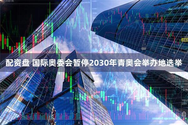 配资盘 国际奥委会暂停2030年青奥会举办地选举
