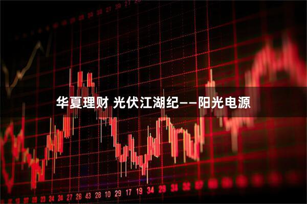 华夏理财 光伏江湖纪——阳光电源